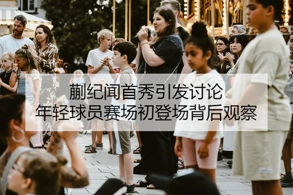 蒯纪闻首秀引发讨论 年轻球员赛场初登场背后观察